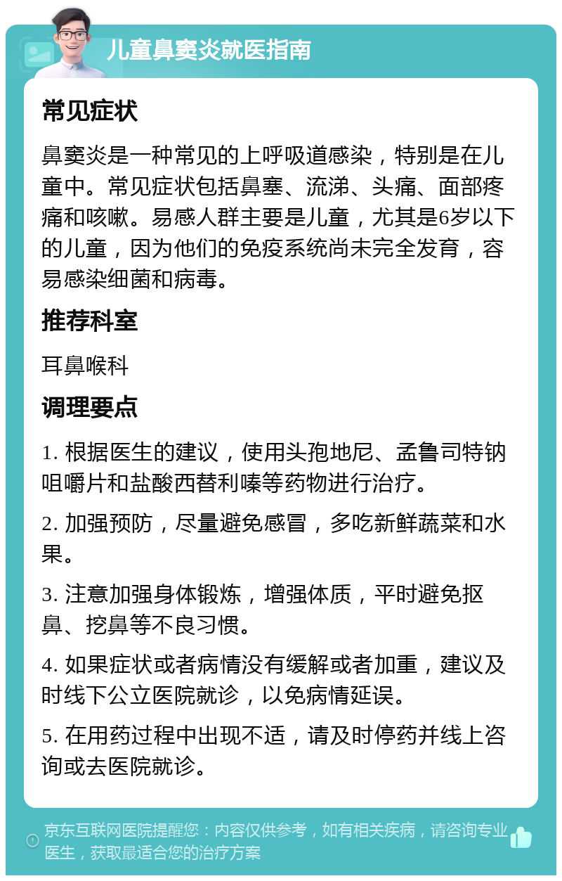 儿童鼻窦炎就医指南 常见症状 鼻窦炎是一种常见的上呼吸道感染，特别是在儿童中。常见症状包括鼻塞、流涕、头痛、面部疼痛和咳嗽。易感人群主要是儿童，尤其是6岁以下的儿童，因为他们的免疫系统尚未完全发育，容易感染细菌和病毒。 推荐科室 耳鼻喉科 调理要点 1. 根据医生的建议，使用头孢地尼、孟鲁司特钠咀嚼片和盐酸西替利嗪等药物进行治疗。 2. 加强预防，尽量避免感冒，多吃新鲜蔬菜和水果。 3. 注意加强身体锻炼，增强体质，平时避免抠鼻、挖鼻等不良习惯。 4. 如果症状或者病情没有缓解或者加重，建议及时线下公立医院就诊，以免病情延误。 5. 在用药过程中出现不适，请及时停药并线上咨询或去医院就诊。