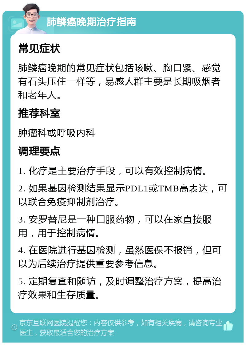 肺鳞癌晚期治疗指南 常见症状 肺鳞癌晚期的常见症状包括咳嗽、胸口紧、感觉有石头压住一样等，易感人群主要是长期吸烟者和老年人。 推荐科室 肿瘤科或呼吸内科 调理要点 1. 化疗是主要治疗手段，可以有效控制病情。 2. 如果基因检测结果显示PDL1或TMB高表达，可以联合免疫抑制剂治疗。 3. 安罗替尼是一种口服药物，可以在家直接服用，用于控制病情。 4. 在医院进行基因检测，虽然医保不报销，但可以为后续治疗提供重要参考信息。 5. 定期复查和随访，及时调整治疗方案，提高治疗效果和生存质量。