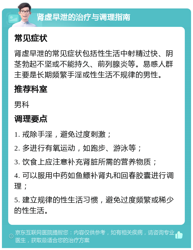 肾虚早泄的治疗与调理指南 常见症状 肾虚早泄的常见症状包括性生活中射精过快、阴茎勃起不坚或不能持久、前列腺炎等。易感人群主要是长期频繁手淫或性生活不规律的男性。 推荐科室 男科 调理要点 1. 戒除手淫，避免过度刺激； 2. 多进行有氧运动，如跑步、游泳等； 3. 饮食上应注意补充肾脏所需的营养物质； 4. 可以服用中药如鱼鳔补肾丸和回春胶囊进行调理； 5. 建立规律的性生活习惯，避免过度频繁或稀少的性生活。