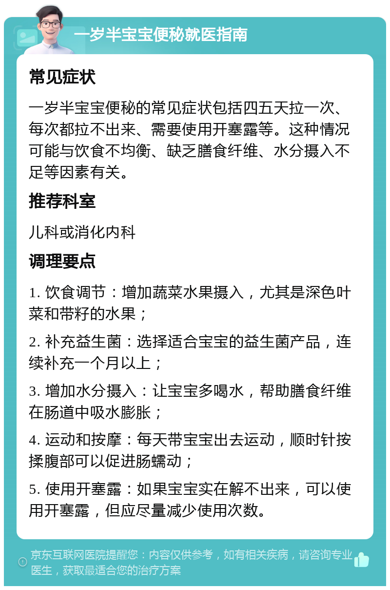 一岁半宝宝便秘就医指南 常见症状 一岁半宝宝便秘的常见症状包括四五天拉一次、每次都拉不出来、需要使用开塞露等。这种情况可能与饮食不均衡、缺乏膳食纤维、水分摄入不足等因素有关。 推荐科室 儿科或消化内科 调理要点 1. 饮食调节：增加蔬菜水果摄入，尤其是深色叶菜和带籽的水果； 2. 补充益生菌：选择适合宝宝的益生菌产品，连续补充一个月以上； 3. 增加水分摄入：让宝宝多喝水，帮助膳食纤维在肠道中吸水膨胀； 4. 运动和按摩：每天带宝宝出去运动，顺时针按揉腹部可以促进肠蠕动； 5. 使用开塞露：如果宝宝实在解不出来，可以使用开塞露，但应尽量减少使用次数。