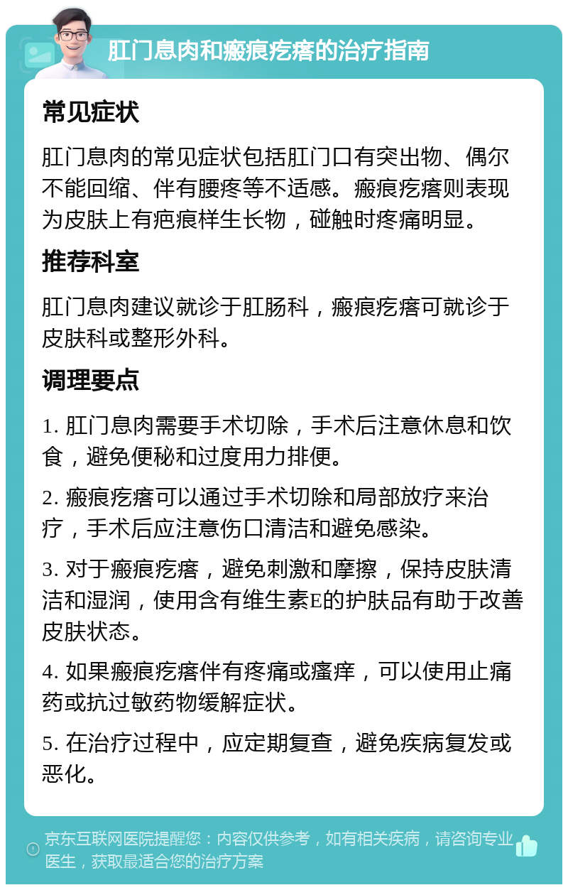 肛门息肉和瘢痕疙瘩的治疗指南 常见症状 肛门息肉的常见症状包括肛门口有突出物、偶尔不能回缩、伴有腰疼等不适感。瘢痕疙瘩则表现为皮肤上有疤痕样生长物，碰触时疼痛明显。 推荐科室 肛门息肉建议就诊于肛肠科，瘢痕疙瘩可就诊于皮肤科或整形外科。 调理要点 1. 肛门息肉需要手术切除，手术后注意休息和饮食，避免便秘和过度用力排便。 2. 瘢痕疙瘩可以通过手术切除和局部放疗来治疗，手术后应注意伤口清洁和避免感染。 3. 对于瘢痕疙瘩，避免刺激和摩擦，保持皮肤清洁和湿润，使用含有维生素E的护肤品有助于改善皮肤状态。 4. 如果瘢痕疙瘩伴有疼痛或瘙痒，可以使用止痛药或抗过敏药物缓解症状。 5. 在治疗过程中，应定期复查，避免疾病复发或恶化。