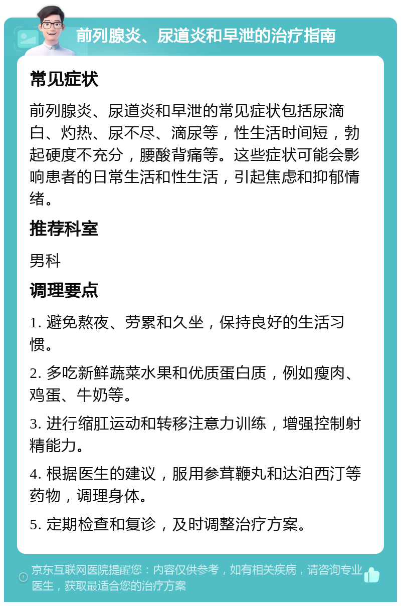 前列腺炎、尿道炎和早泄的治疗指南 常见症状 前列腺炎、尿道炎和早泄的常见症状包括尿滴白、灼热、尿不尽、滴尿等，性生活时间短，勃起硬度不充分，腰酸背痛等。这些症状可能会影响患者的日常生活和性生活，引起焦虑和抑郁情绪。 推荐科室 男科 调理要点 1. 避免熬夜、劳累和久坐，保持良好的生活习惯。 2. 多吃新鲜蔬菜水果和优质蛋白质，例如瘦肉、鸡蛋、牛奶等。 3. 进行缩肛运动和转移注意力训练，增强控制射精能力。 4. 根据医生的建议，服用参茸鞭丸和达泊西汀等药物，调理身体。 5. 定期检查和复诊，及时调整治疗方案。