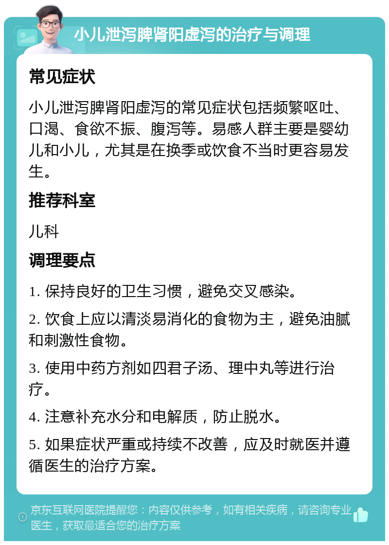 小儿泄泻脾肾阳虚泻的治疗与调理 常见症状 小儿泄泻脾肾阳虚泻的常见症状包括频繁呕吐、口渴、食欲不振、腹泻等。易感人群主要是婴幼儿和小儿，尤其是在换季或饮食不当时更容易发生。 推荐科室 儿科 调理要点 1. 保持良好的卫生习惯，避免交叉感染。 2. 饮食上应以清淡易消化的食物为主，避免油腻和刺激性食物。 3. 使用中药方剂如四君子汤、理中丸等进行治疗。 4. 注意补充水分和电解质，防止脱水。 5. 如果症状严重或持续不改善，应及时就医并遵循医生的治疗方案。