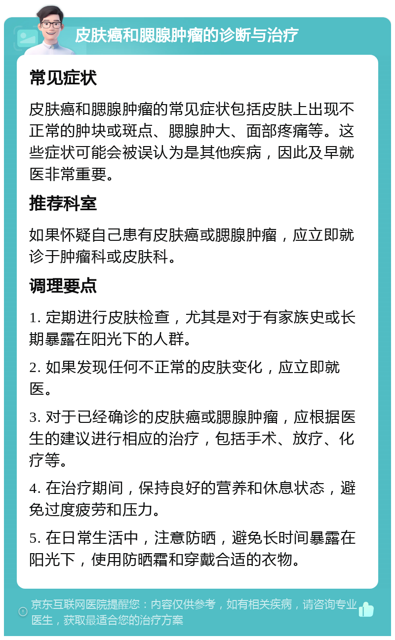 皮肤癌和腮腺肿瘤的诊断与治疗 常见症状 皮肤癌和腮腺肿瘤的常见症状包括皮肤上出现不正常的肿块或斑点、腮腺肿大、面部疼痛等。这些症状可能会被误认为是其他疾病，因此及早就医非常重要。 推荐科室 如果怀疑自己患有皮肤癌或腮腺肿瘤，应立即就诊于肿瘤科或皮肤科。 调理要点 1. 定期进行皮肤检查，尤其是对于有家族史或长期暴露在阳光下的人群。 2. 如果发现任何不正常的皮肤变化，应立即就医。 3. 对于已经确诊的皮肤癌或腮腺肿瘤，应根据医生的建议进行相应的治疗，包括手术、放疗、化疗等。 4. 在治疗期间，保持良好的营养和休息状态，避免过度疲劳和压力。 5. 在日常生活中，注意防晒，避免长时间暴露在阳光下，使用防晒霜和穿戴合适的衣物。