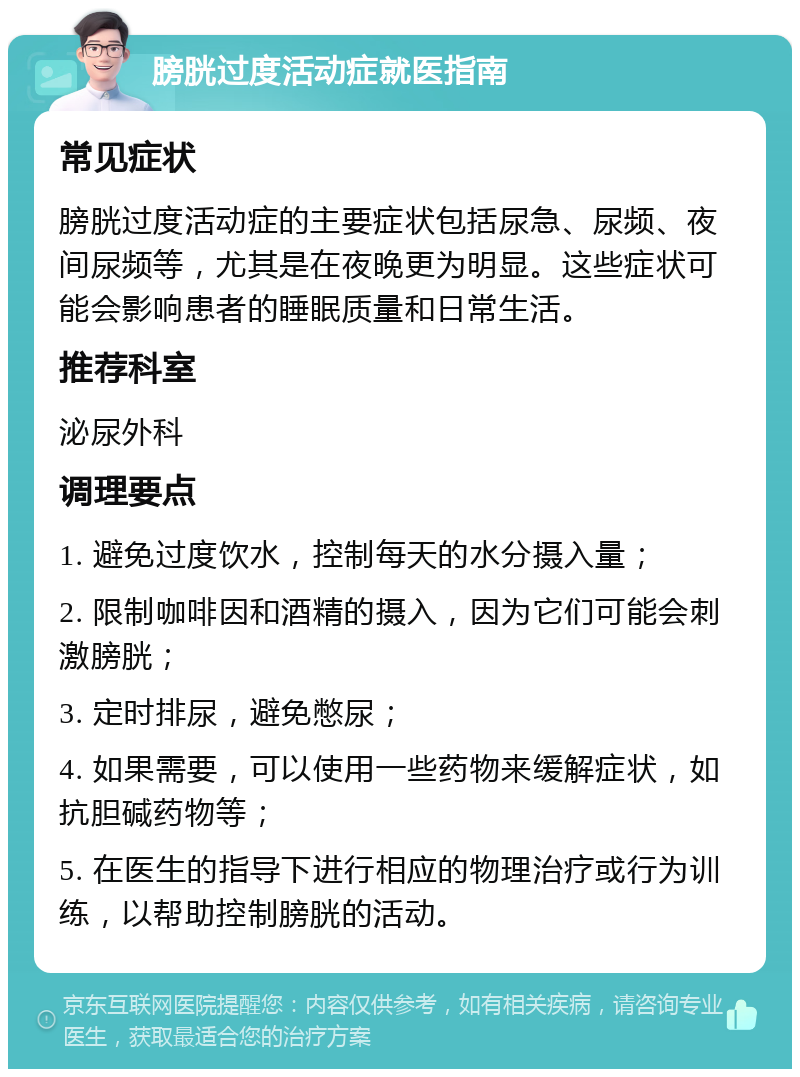 膀胱过度活动症就医指南 常见症状 膀胱过度活动症的主要症状包括尿急、尿频、夜间尿频等，尤其是在夜晚更为明显。这些症状可能会影响患者的睡眠质量和日常生活。 推荐科室 泌尿外科 调理要点 1. 避免过度饮水，控制每天的水分摄入量； 2. 限制咖啡因和酒精的摄入，因为它们可能会刺激膀胱； 3. 定时排尿，避免憋尿； 4. 如果需要，可以使用一些药物来缓解症状，如抗胆碱药物等； 5. 在医生的指导下进行相应的物理治疗或行为训练，以帮助控制膀胱的活动。