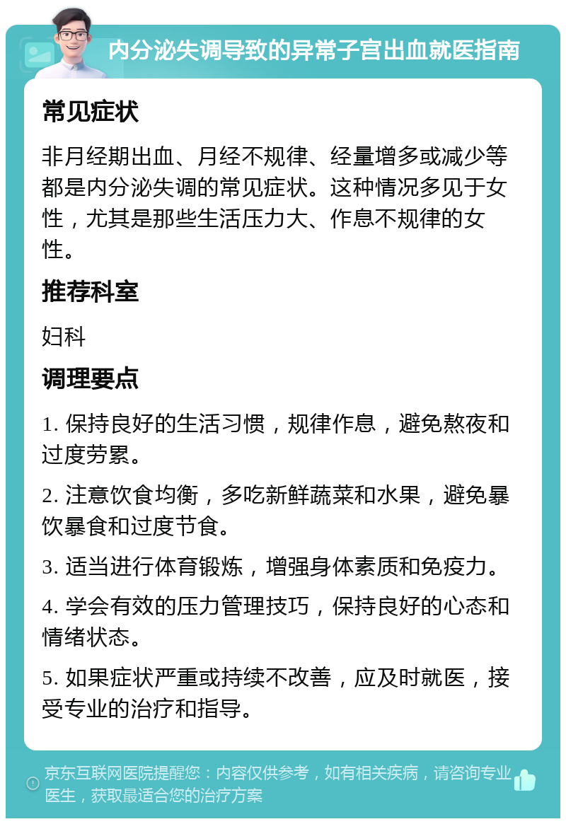 内分泌失调导致的异常子宫出血就医指南 常见症状 非月经期出血、月经不规律、经量增多或减少等都是内分泌失调的常见症状。这种情况多见于女性，尤其是那些生活压力大、作息不规律的女性。 推荐科室 妇科 调理要点 1. 保持良好的生活习惯，规律作息，避免熬夜和过度劳累。 2. 注意饮食均衡，多吃新鲜蔬菜和水果，避免暴饮暴食和过度节食。 3. 适当进行体育锻炼，增强身体素质和免疫力。 4. 学会有效的压力管理技巧，保持良好的心态和情绪状态。 5. 如果症状严重或持续不改善，应及时就医，接受专业的治疗和指导。