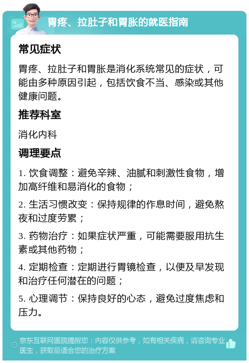 胃疼、拉肚子和胃胀的就医指南 常见症状 胃疼、拉肚子和胃胀是消化系统常见的症状，可能由多种原因引起，包括饮食不当、感染或其他健康问题。 推荐科室 消化内科 调理要点 1. 饮食调整：避免辛辣、油腻和刺激性食物，增加高纤维和易消化的食物； 2. 生活习惯改变：保持规律的作息时间，避免熬夜和过度劳累； 3. 药物治疗：如果症状严重，可能需要服用抗生素或其他药物； 4. 定期检查：定期进行胃镜检查，以便及早发现和治疗任何潜在的问题； 5. 心理调节：保持良好的心态，避免过度焦虑和压力。