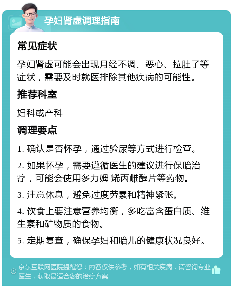 孕妇肾虚调理指南 常见症状 孕妇肾虚可能会出现月经不调、恶心、拉肚子等症状，需要及时就医排除其他疾病的可能性。 推荐科室 妇科或产科 调理要点 1. 确认是否怀孕，通过验尿等方式进行检查。 2. 如果怀孕，需要遵循医生的建议进行保胎治疗，可能会使用多力姆 烯丙雌醇片等药物。 3. 注意休息，避免过度劳累和精神紧张。 4. 饮食上要注意营养均衡，多吃富含蛋白质、维生素和矿物质的食物。 5. 定期复查，确保孕妇和胎儿的健康状况良好。