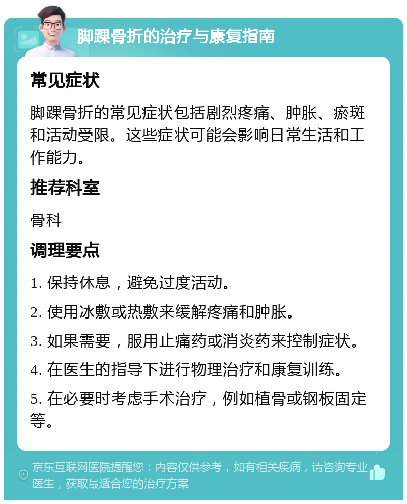 脚踝骨折的治疗与康复指南 常见症状 脚踝骨折的常见症状包括剧烈疼痛、肿胀、瘀斑和活动受限。这些症状可能会影响日常生活和工作能力。 推荐科室 骨科 调理要点 1. 保持休息，避免过度活动。 2. 使用冰敷或热敷来缓解疼痛和肿胀。 3. 如果需要，服用止痛药或消炎药来控制症状。 4. 在医生的指导下进行物理治疗和康复训练。 5. 在必要时考虑手术治疗，例如植骨或钢板固定等。