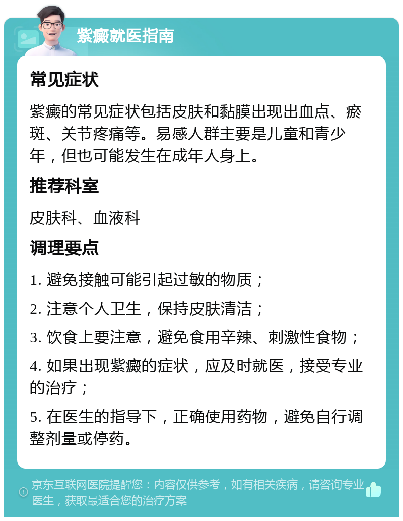 紫癜就医指南 常见症状 紫癜的常见症状包括皮肤和黏膜出现出血点、瘀斑、关节疼痛等。易感人群主要是儿童和青少年，但也可能发生在成年人身上。 推荐科室 皮肤科、血液科 调理要点 1. 避免接触可能引起过敏的物质； 2. 注意个人卫生，保持皮肤清洁； 3. 饮食上要注意，避免食用辛辣、刺激性食物； 4. 如果出现紫癜的症状，应及时就医，接受专业的治疗； 5. 在医生的指导下，正确使用药物，避免自行调整剂量或停药。