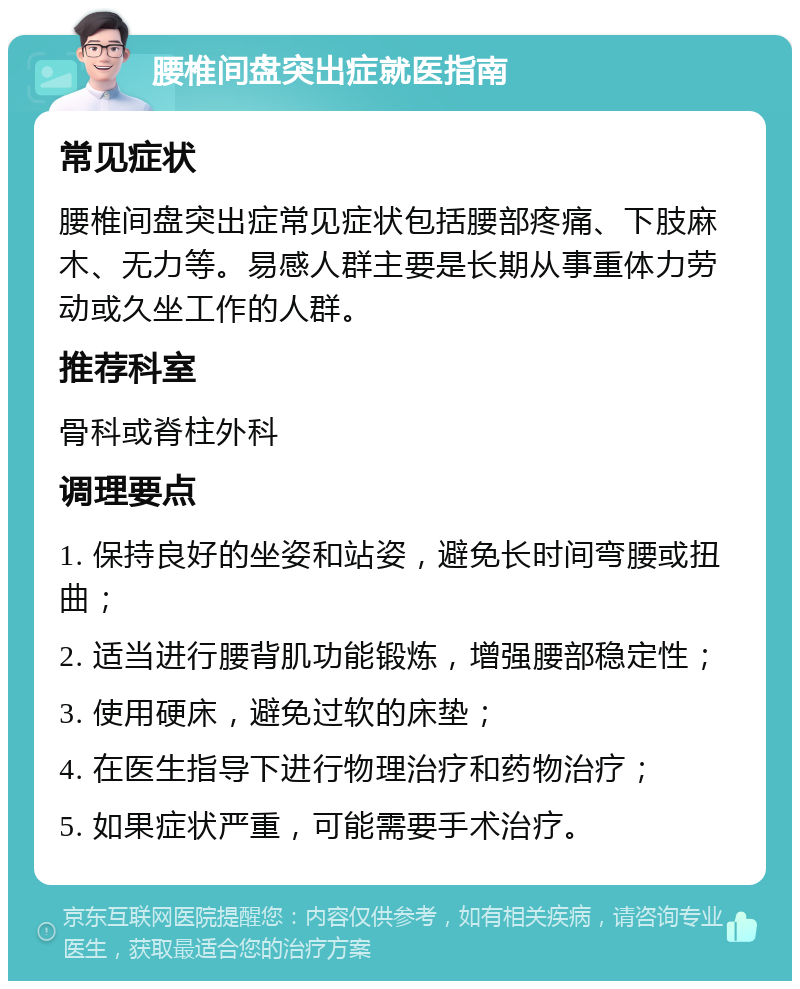 腰椎间盘突出症就医指南 常见症状 腰椎间盘突出症常见症状包括腰部疼痛、下肢麻木、无力等。易感人群主要是长期从事重体力劳动或久坐工作的人群。 推荐科室 骨科或脊柱外科 调理要点 1. 保持良好的坐姿和站姿，避免长时间弯腰或扭曲； 2. 适当进行腰背肌功能锻炼，增强腰部稳定性； 3. 使用硬床，避免过软的床垫； 4. 在医生指导下进行物理治疗和药物治疗； 5. 如果症状严重，可能需要手术治疗。