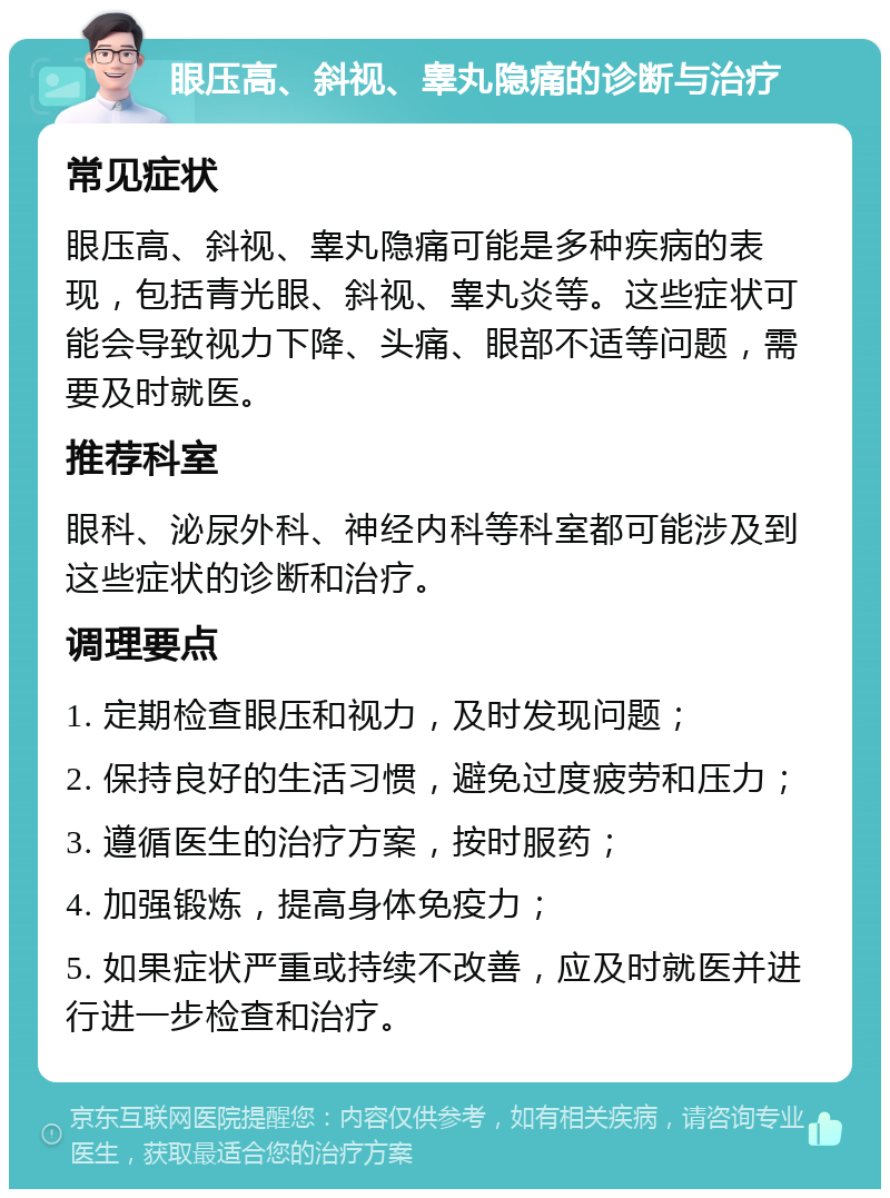 眼压高、斜视、睾丸隐痛的诊断与治疗 常见症状 眼压高、斜视、睾丸隐痛可能是多种疾病的表现，包括青光眼、斜视、睾丸炎等。这些症状可能会导致视力下降、头痛、眼部不适等问题，需要及时就医。 推荐科室 眼科、泌尿外科、神经内科等科室都可能涉及到这些症状的诊断和治疗。 调理要点 1. 定期检查眼压和视力，及时发现问题； 2. 保持良好的生活习惯，避免过度疲劳和压力； 3. 遵循医生的治疗方案，按时服药； 4. 加强锻炼，提高身体免疫力； 5. 如果症状严重或持续不改善，应及时就医并进行进一步检查和治疗。