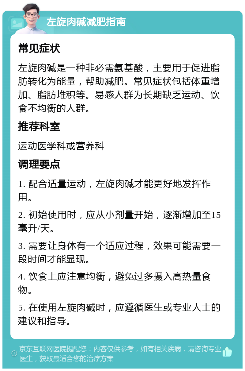 左旋肉碱减肥指南 常见症状 左旋肉碱是一种非必需氨基酸，主要用于促进脂肪转化为能量，帮助减肥。常见症状包括体重增加、脂肪堆积等。易感人群为长期缺乏运动、饮食不均衡的人群。 推荐科室 运动医学科或营养科 调理要点 1. 配合适量运动，左旋肉碱才能更好地发挥作用。 2. 初始使用时，应从小剂量开始，逐渐增加至15毫升/天。 3. 需要让身体有一个适应过程，效果可能需要一段时间才能显现。 4. 饮食上应注意均衡，避免过多摄入高热量食物。 5. 在使用左旋肉碱时，应遵循医生或专业人士的建议和指导。