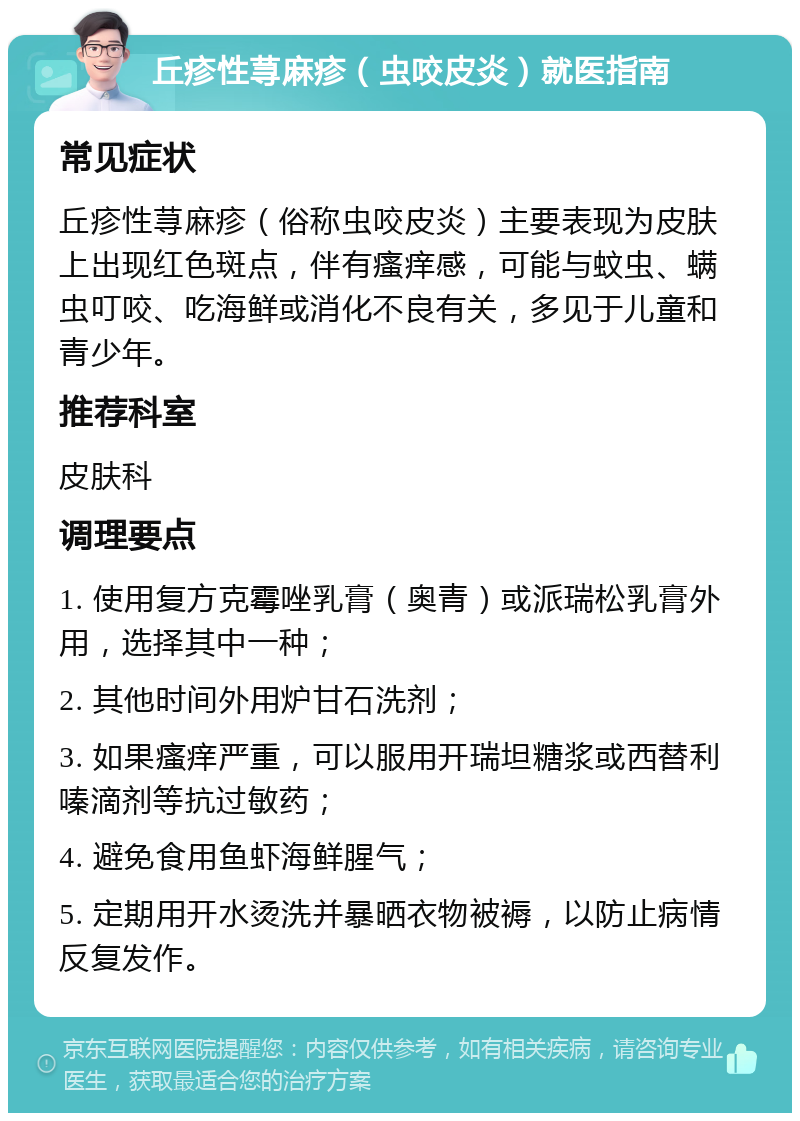 丘疹性荨麻疹（虫咬皮炎）就医指南 常见症状 丘疹性荨麻疹（俗称虫咬皮炎）主要表现为皮肤上出现红色斑点，伴有瘙痒感，可能与蚊虫、螨虫叮咬、吃海鲜或消化不良有关，多见于儿童和青少年。 推荐科室 皮肤科 调理要点 1. 使用复方克霉唑乳膏（奥青）或派瑞松乳膏外用，选择其中一种； 2. 其他时间外用炉甘石洗剂； 3. 如果瘙痒严重，可以服用开瑞坦糖浆或西替利嗪滴剂等抗过敏药； 4. 避免食用鱼虾海鲜腥气； 5. 定期用开水烫洗并暴晒衣物被褥，以防止病情反复发作。