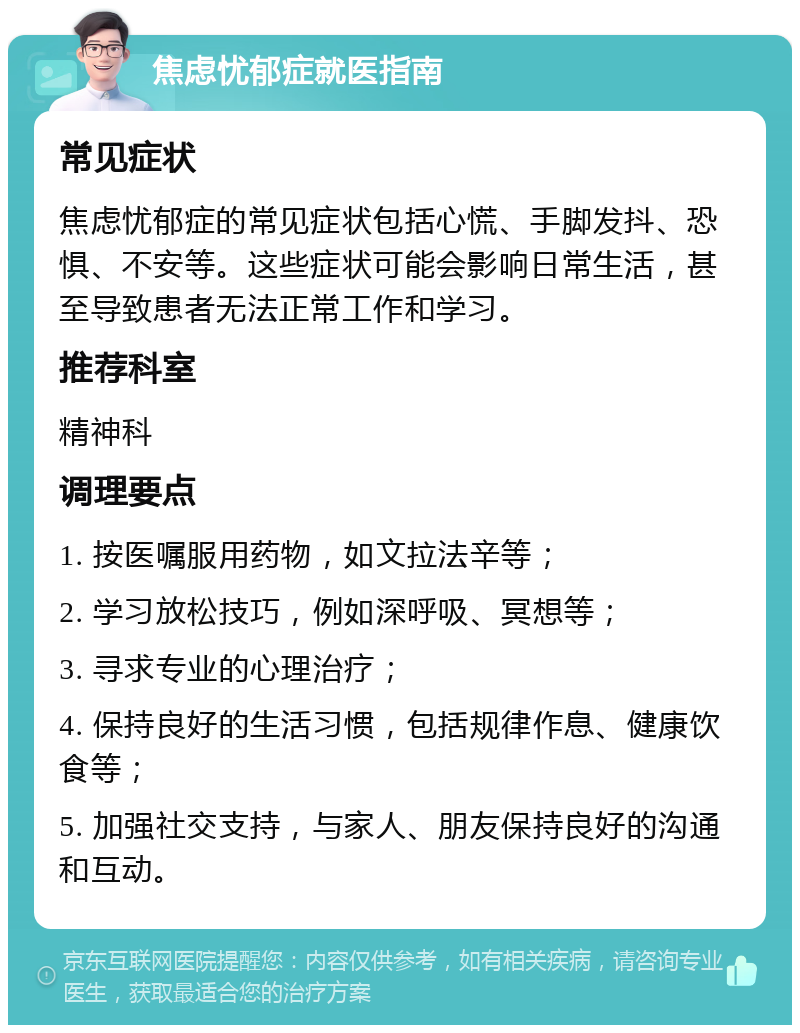 焦虑忧郁症就医指南 常见症状 焦虑忧郁症的常见症状包括心慌、手脚发抖、恐惧、不安等。这些症状可能会影响日常生活，甚至导致患者无法正常工作和学习。 推荐科室 精神科 调理要点 1. 按医嘱服用药物，如文拉法辛等； 2. 学习放松技巧，例如深呼吸、冥想等； 3. 寻求专业的心理治疗； 4. 保持良好的生活习惯，包括规律作息、健康饮食等； 5. 加强社交支持，与家人、朋友保持良好的沟通和互动。