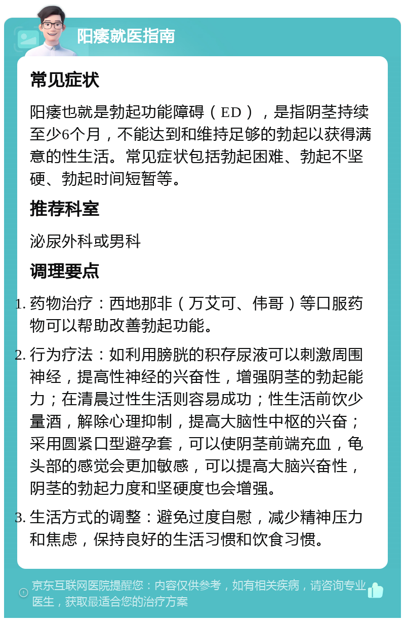 阳痿就医指南 常见症状 阳痿也就是勃起功能障碍（ED），是指阴茎持续至少6个月，不能达到和维持足够的勃起以获得满意的性生活。常见症状包括勃起困难、勃起不坚硬、勃起时间短暂等。 推荐科室 泌尿外科或男科 调理要点 药物治疗：西地那非（万艾可、伟哥）等口服药物可以帮助改善勃起功能。 行为疗法：如利用膀胱的积存尿液可以刺激周围神经，提高性神经的兴奋性，增强阴茎的勃起能力；在清晨过性生活则容易成功；性生活前饮少量酒，解除心理抑制，提高大脑性中枢的兴奋；采用圆紧口型避孕套，可以使阴茎前端充血，龟头部的感觉会更加敏感，可以提高大脑兴奋性，阴茎的勃起力度和坚硬度也会增强。 生活方式的调整：避免过度自慰，减少精神压力和焦虑，保持良好的生活习惯和饮食习惯。