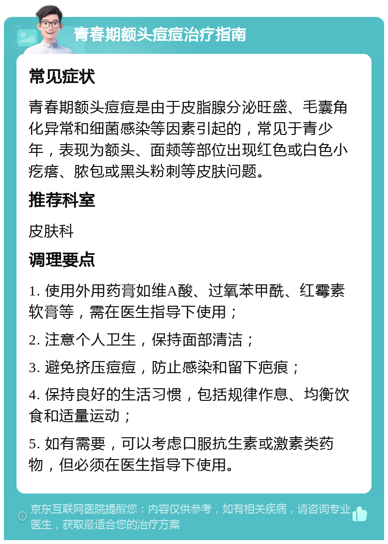 青春期额头痘痘治疗指南 常见症状 青春期额头痘痘是由于皮脂腺分泌旺盛、毛囊角化异常和细菌感染等因素引起的，常见于青少年，表现为额头、面颊等部位出现红色或白色小疙瘩、脓包或黑头粉刺等皮肤问题。 推荐科室 皮肤科 调理要点 1. 使用外用药膏如维A酸、过氧苯甲酰、红霉素软膏等，需在医生指导下使用； 2. 注意个人卫生，保持面部清洁； 3. 避免挤压痘痘，防止感染和留下疤痕； 4. 保持良好的生活习惯，包括规律作息、均衡饮食和适量运动； 5. 如有需要，可以考虑口服抗生素或激素类药物，但必须在医生指导下使用。