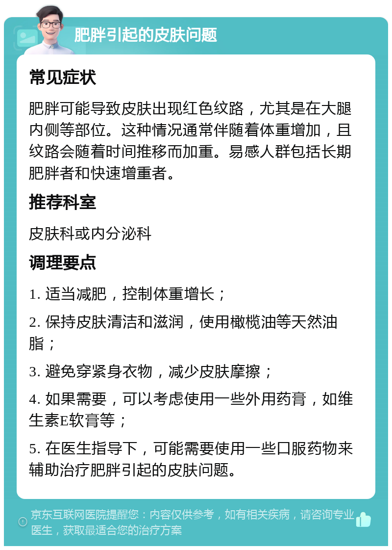 肥胖引起的皮肤问题 常见症状 肥胖可能导致皮肤出现红色纹路，尤其是在大腿内侧等部位。这种情况通常伴随着体重增加，且纹路会随着时间推移而加重。易感人群包括长期肥胖者和快速增重者。 推荐科室 皮肤科或内分泌科 调理要点 1. 适当减肥，控制体重增长； 2. 保持皮肤清洁和滋润，使用橄榄油等天然油脂； 3. 避免穿紧身衣物，减少皮肤摩擦； 4. 如果需要，可以考虑使用一些外用药膏，如维生素E软膏等； 5. 在医生指导下，可能需要使用一些口服药物来辅助治疗肥胖引起的皮肤问题。