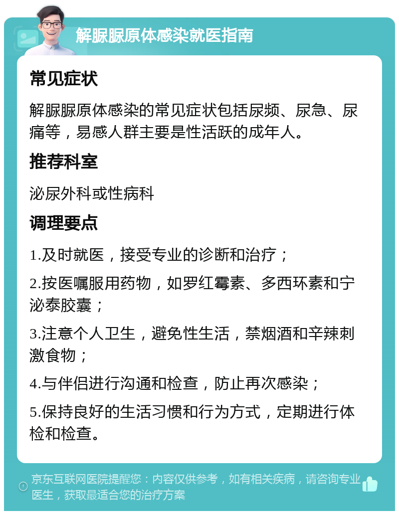 解脲脲原体感染就医指南 常见症状 解脲脲原体感染的常见症状包括尿频、尿急、尿痛等，易感人群主要是性活跃的成年人。 推荐科室 泌尿外科或性病科 调理要点 1.及时就医，接受专业的诊断和治疗； 2.按医嘱服用药物，如罗红霉素、多西环素和宁泌泰胶囊； 3.注意个人卫生，避免性生活，禁烟酒和辛辣刺激食物； 4.与伴侣进行沟通和检查，防止再次感染； 5.保持良好的生活习惯和行为方式，定期进行体检和检查。