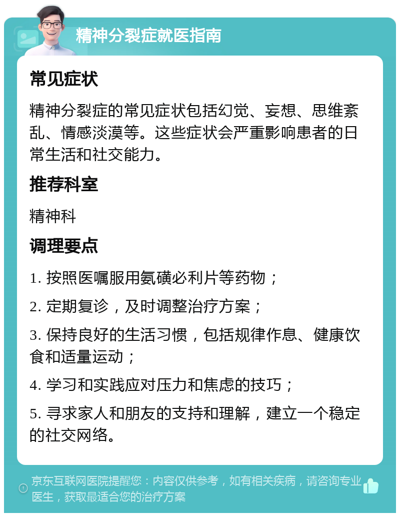 精神分裂症就医指南 常见症状 精神分裂症的常见症状包括幻觉、妄想、思维紊乱、情感淡漠等。这些症状会严重影响患者的日常生活和社交能力。 推荐科室 精神科 调理要点 1. 按照医嘱服用氨磺必利片等药物； 2. 定期复诊，及时调整治疗方案； 3. 保持良好的生活习惯，包括规律作息、健康饮食和适量运动； 4. 学习和实践应对压力和焦虑的技巧； 5. 寻求家人和朋友的支持和理解，建立一个稳定的社交网络。