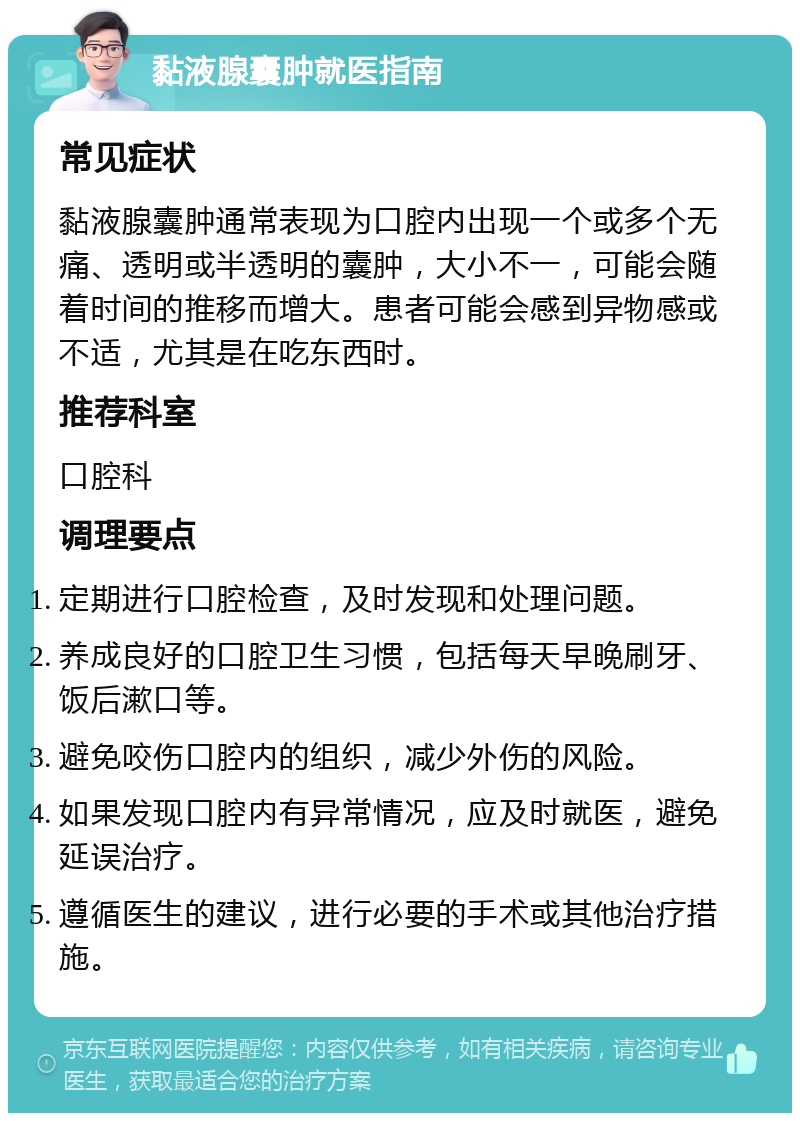 黏液腺囊肿就医指南 常见症状 黏液腺囊肿通常表现为口腔内出现一个或多个无痛、透明或半透明的囊肿，大小不一，可能会随着时间的推移而增大。患者可能会感到异物感或不适，尤其是在吃东西时。 推荐科室 口腔科 调理要点 定期进行口腔检查，及时发现和处理问题。 养成良好的口腔卫生习惯，包括每天早晚刷牙、饭后漱口等。 避免咬伤口腔内的组织，减少外伤的风险。 如果发现口腔内有异常情况，应及时就医，避免延误治疗。 遵循医生的建议，进行必要的手术或其他治疗措施。