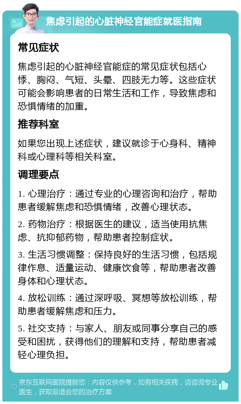 焦虑引起的心脏神经官能症就医指南 常见症状 焦虑引起的心脏神经官能症的常见症状包括心悸、胸闷、气短、头晕、四肢无力等。这些症状可能会影响患者的日常生活和工作，导致焦虑和恐惧情绪的加重。 推荐科室 如果您出现上述症状，建议就诊于心身科、精神科或心理科等相关科室。 调理要点 1. 心理治疗：通过专业的心理咨询和治疗，帮助患者缓解焦虑和恐惧情绪，改善心理状态。 2. 药物治疗：根据医生的建议，适当使用抗焦虑、抗抑郁药物，帮助患者控制症状。 3. 生活习惯调整：保持良好的生活习惯，包括规律作息、适量运动、健康饮食等，帮助患者改善身体和心理状态。 4. 放松训练：通过深呼吸、冥想等放松训练，帮助患者缓解焦虑和压力。 5. 社交支持：与家人、朋友或同事分享自己的感受和困扰，获得他们的理解和支持，帮助患者减轻心理负担。