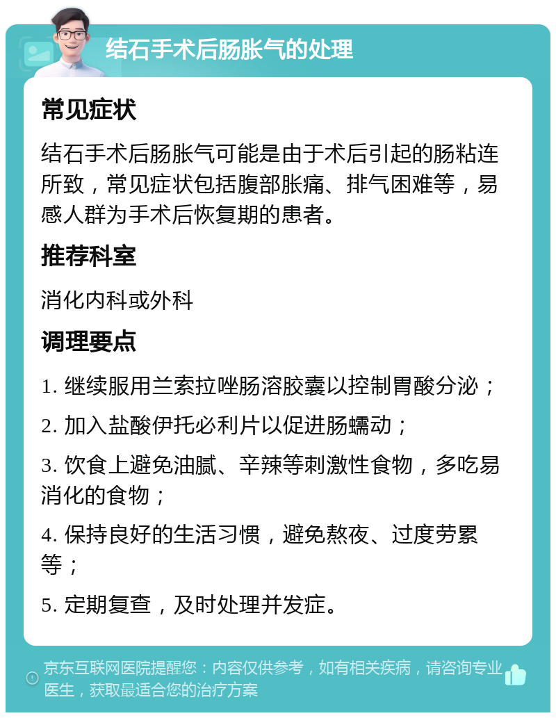 结石手术后肠胀气的处理 常见症状 结石手术后肠胀气可能是由于术后引起的肠粘连所致，常见症状包括腹部胀痛、排气困难等，易感人群为手术后恢复期的患者。 推荐科室 消化内科或外科 调理要点 1. 继续服用兰索拉唑肠溶胶囊以控制胃酸分泌； 2. 加入盐酸伊托必利片以促进肠蠕动； 3. 饮食上避免油腻、辛辣等刺激性食物，多吃易消化的食物； 4. 保持良好的生活习惯，避免熬夜、过度劳累等； 5. 定期复查，及时处理并发症。