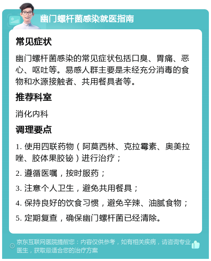 幽门螺杆菌感染就医指南 常见症状 幽门螺杆菌感染的常见症状包括口臭、胃痛、恶心、呕吐等。易感人群主要是未经充分消毒的食物和水源接触者、共用餐具者等。 推荐科室 消化内科 调理要点 1. 使用四联药物（阿莫西林、克拉霉素、奥美拉唑、胶体果胶铋）进行治疗； 2. 遵循医嘱，按时服药； 3. 注意个人卫生，避免共用餐具； 4. 保持良好的饮食习惯，避免辛辣、油腻食物； 5. 定期复查，确保幽门螺杆菌已经清除。