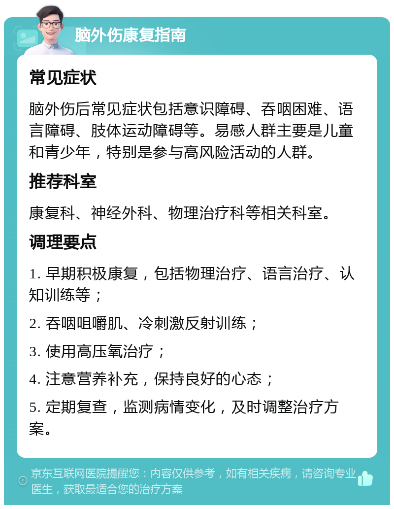 脑外伤康复指南 常见症状 脑外伤后常见症状包括意识障碍、吞咽困难、语言障碍、肢体运动障碍等。易感人群主要是儿童和青少年，特别是参与高风险活动的人群。 推荐科室 康复科、神经外科、物理治疗科等相关科室。 调理要点 1. 早期积极康复，包括物理治疗、语言治疗、认知训练等； 2. 吞咽咀嚼肌、冷刺激反射训练； 3. 使用高压氧治疗； 4. 注意营养补充，保持良好的心态； 5. 定期复查，监测病情变化，及时调整治疗方案。