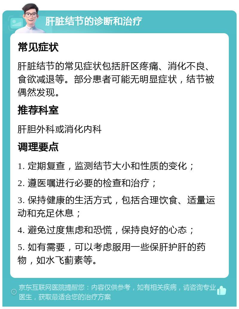 肝脏结节的诊断和治疗 常见症状 肝脏结节的常见症状包括肝区疼痛、消化不良、食欲减退等。部分患者可能无明显症状，结节被偶然发现。 推荐科室 肝胆外科或消化内科 调理要点 1. 定期复查，监测结节大小和性质的变化； 2. 遵医嘱进行必要的检查和治疗； 3. 保持健康的生活方式，包括合理饮食、适量运动和充足休息； 4. 避免过度焦虑和恐慌，保持良好的心态； 5. 如有需要，可以考虑服用一些保肝护肝的药物，如水飞蓟素等。