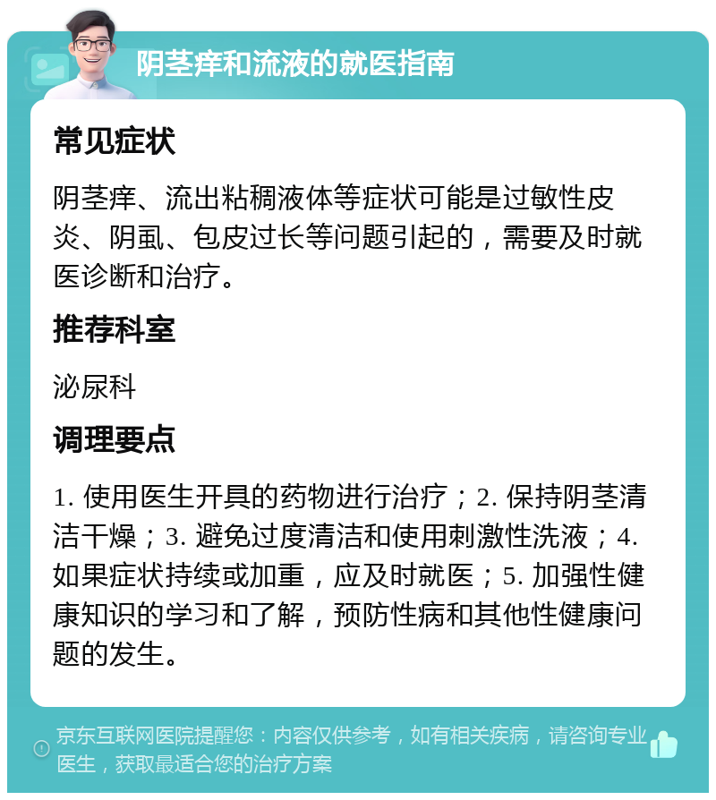 阴茎痒和流液的就医指南 常见症状 阴茎痒、流出粘稠液体等症状可能是过敏性皮炎、阴虱、包皮过长等问题引起的，需要及时就医诊断和治疗。 推荐科室 泌尿科 调理要点 1. 使用医生开具的药物进行治疗；2. 保持阴茎清洁干燥；3. 避免过度清洁和使用刺激性洗液；4. 如果症状持续或加重，应及时就医；5. 加强性健康知识的学习和了解，预防性病和其他性健康问题的发生。