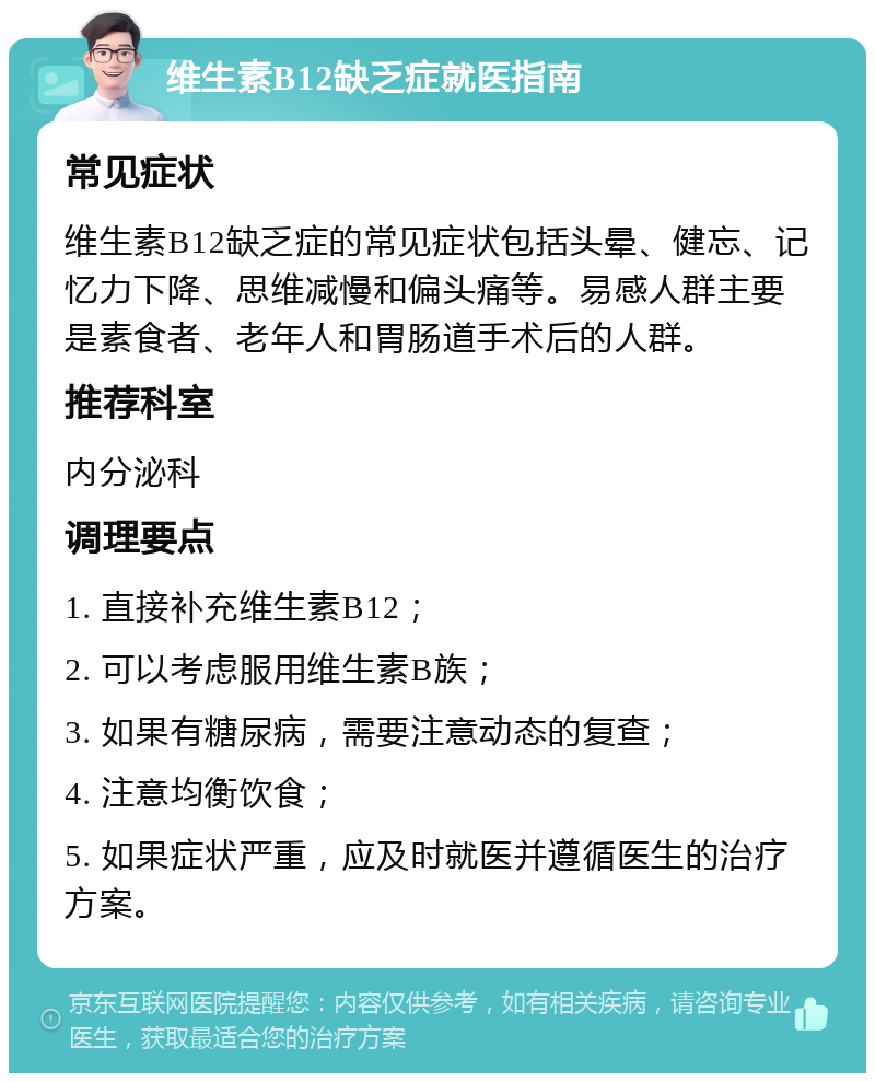 维生素B12缺乏症就医指南 常见症状 维生素B12缺乏症的常见症状包括头晕、健忘、记忆力下降、思维减慢和偏头痛等。易感人群主要是素食者、老年人和胃肠道手术后的人群。 推荐科室 内分泌科 调理要点 1. 直接补充维生素B12； 2. 可以考虑服用维生素B族； 3. 如果有糖尿病，需要注意动态的复查； 4. 注意均衡饮食； 5. 如果症状严重，应及时就医并遵循医生的治疗方案。