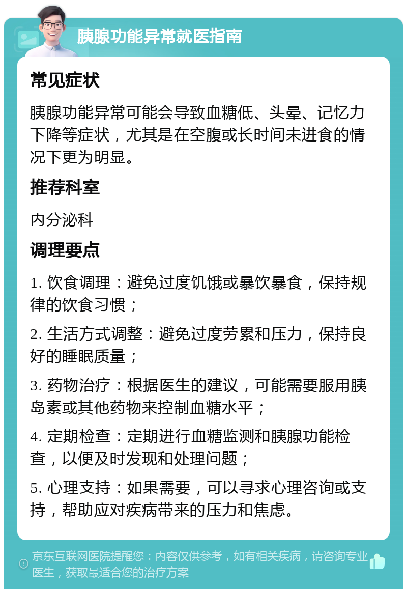 胰腺功能异常就医指南 常见症状 胰腺功能异常可能会导致血糖低、头晕、记忆力下降等症状，尤其是在空腹或长时间未进食的情况下更为明显。 推荐科室 内分泌科 调理要点 1. 饮食调理：避免过度饥饿或暴饮暴食，保持规律的饮食习惯； 2. 生活方式调整：避免过度劳累和压力，保持良好的睡眠质量； 3. 药物治疗：根据医生的建议，可能需要服用胰岛素或其他药物来控制血糖水平； 4. 定期检查：定期进行血糖监测和胰腺功能检查，以便及时发现和处理问题； 5. 心理支持：如果需要，可以寻求心理咨询或支持，帮助应对疾病带来的压力和焦虑。