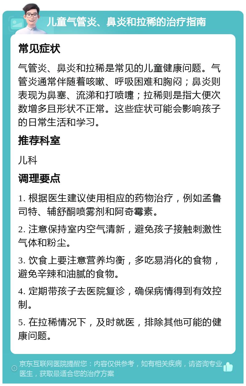 儿童气管炎、鼻炎和拉稀的治疗指南 常见症状 气管炎、鼻炎和拉稀是常见的儿童健康问题。气管炎通常伴随着咳嗽、呼吸困难和胸闷；鼻炎则表现为鼻塞、流涕和打喷嚏；拉稀则是指大便次数增多且形状不正常。这些症状可能会影响孩子的日常生活和学习。 推荐科室 儿科 调理要点 1. 根据医生建议使用相应的药物治疗，例如孟鲁司特、辅舒酮喷雾剂和阿奇霉素。 2. 注意保持室内空气清新，避免孩子接触刺激性气体和粉尘。 3. 饮食上要注意营养均衡，多吃易消化的食物，避免辛辣和油腻的食物。 4. 定期带孩子去医院复诊，确保病情得到有效控制。 5. 在拉稀情况下，及时就医，排除其他可能的健康问题。