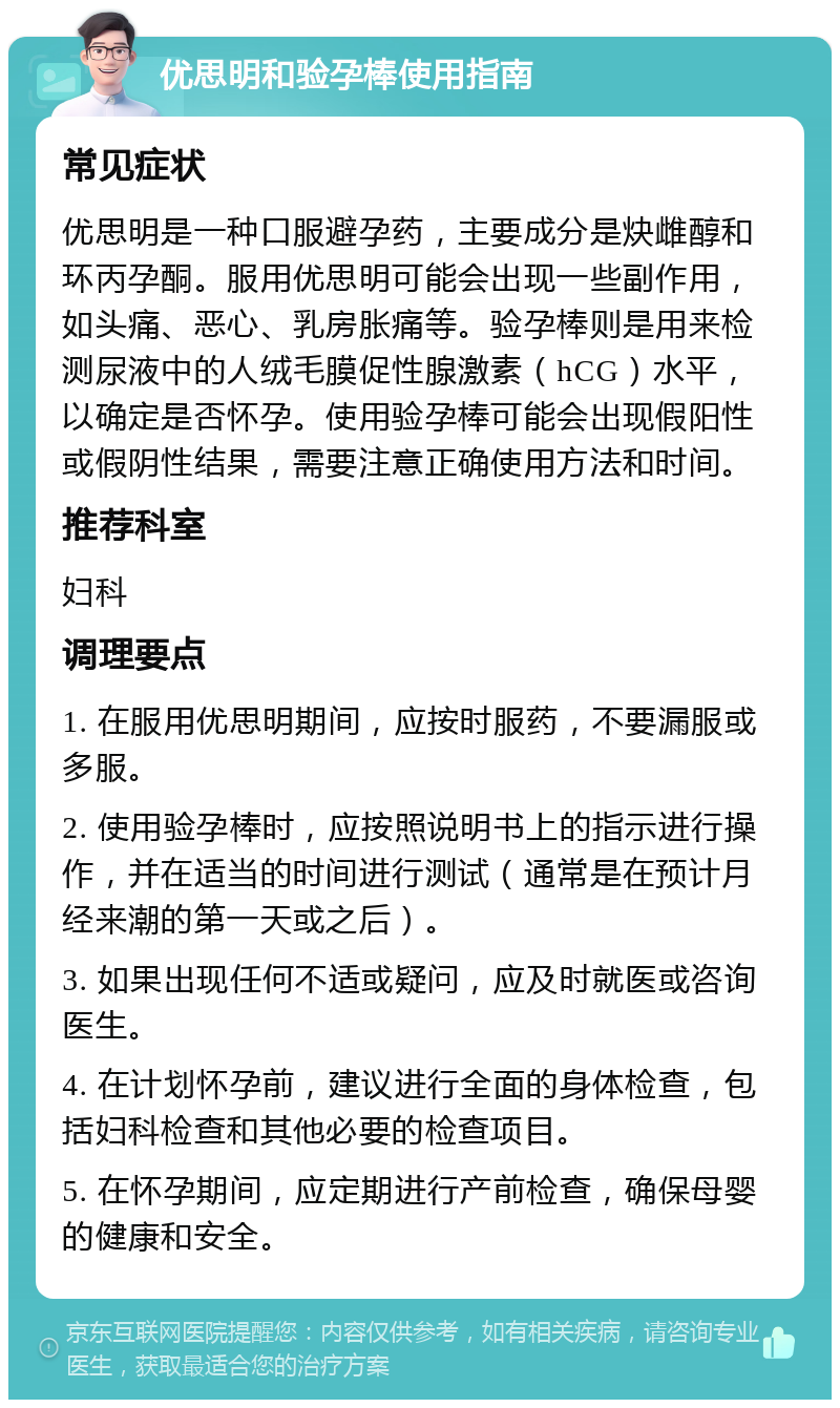 优思明和验孕棒使用指南 常见症状 优思明是一种口服避孕药，主要成分是炔雌醇和环丙孕酮。服用优思明可能会出现一些副作用，如头痛、恶心、乳房胀痛等。验孕棒则是用来检测尿液中的人绒毛膜促性腺激素（hCG）水平，以确定是否怀孕。使用验孕棒可能会出现假阳性或假阴性结果，需要注意正确使用方法和时间。 推荐科室 妇科 调理要点 1. 在服用优思明期间，应按时服药，不要漏服或多服。 2. 使用验孕棒时，应按照说明书上的指示进行操作，并在适当的时间进行测试（通常是在预计月经来潮的第一天或之后）。 3. 如果出现任何不适或疑问，应及时就医或咨询医生。 4. 在计划怀孕前，建议进行全面的身体检查，包括妇科检查和其他必要的检查项目。 5. 在怀孕期间，应定期进行产前检查，确保母婴的健康和安全。