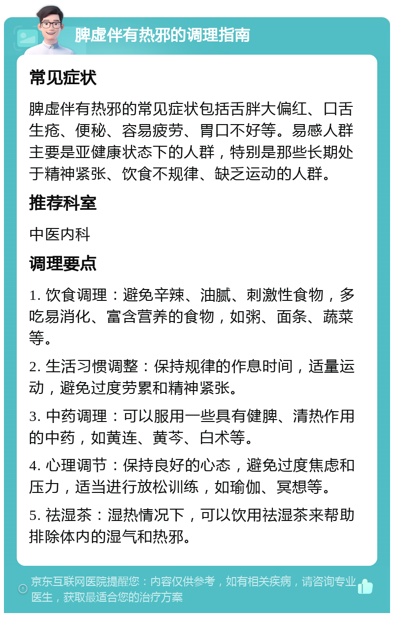 脾虚伴有热邪的调理指南 常见症状 脾虚伴有热邪的常见症状包括舌胖大偏红、口舌生疮、便秘、容易疲劳、胃口不好等。易感人群主要是亚健康状态下的人群，特别是那些长期处于精神紧张、饮食不规律、缺乏运动的人群。 推荐科室 中医内科 调理要点 1. 饮食调理：避免辛辣、油腻、刺激性食物，多吃易消化、富含营养的食物，如粥、面条、蔬菜等。 2. 生活习惯调整：保持规律的作息时间，适量运动，避免过度劳累和精神紧张。 3. 中药调理：可以服用一些具有健脾、清热作用的中药，如黄连、黄芩、白术等。 4. 心理调节：保持良好的心态，避免过度焦虑和压力，适当进行放松训练，如瑜伽、冥想等。 5. 祛湿茶：湿热情况下，可以饮用祛湿茶来帮助排除体内的湿气和热邪。