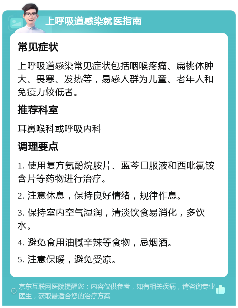 上呼吸道感染就医指南 常见症状 上呼吸道感染常见症状包括咽喉疼痛、扁桃体肿大、畏寒、发热等，易感人群为儿童、老年人和免疫力较低者。 推荐科室 耳鼻喉科或呼吸内科 调理要点 1. 使用复方氨酚烷胺片、蓝芩口服液和西吡氯铵含片等药物进行治疗。 2. 注意休息，保持良好情绪，规律作息。 3. 保持室内空气湿润，清淡饮食易消化，多饮水。 4. 避免食用油腻辛辣等食物，忌烟酒。 5. 注意保暖，避免受凉。