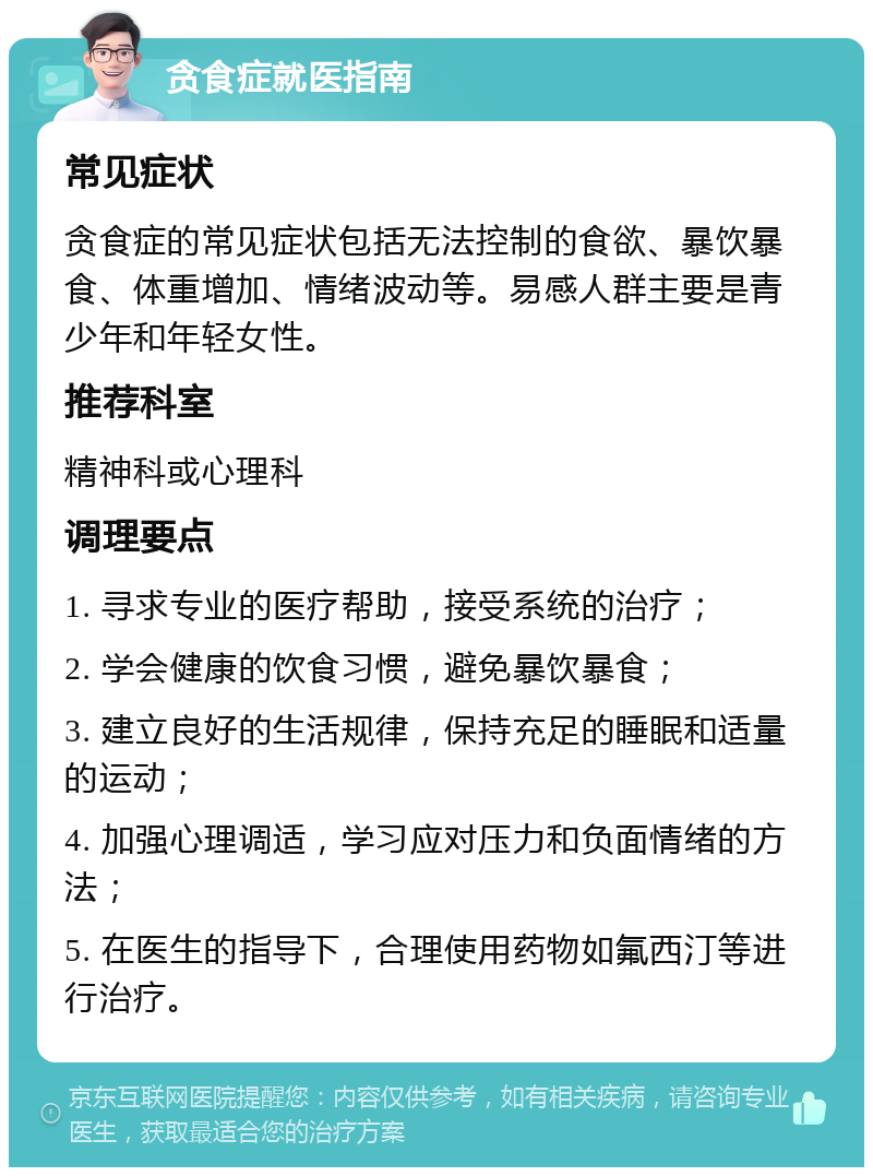 贪食症就医指南 常见症状 贪食症的常见症状包括无法控制的食欲、暴饮暴食、体重增加、情绪波动等。易感人群主要是青少年和年轻女性。 推荐科室 精神科或心理科 调理要点 1. 寻求专业的医疗帮助，接受系统的治疗； 2. 学会健康的饮食习惯，避免暴饮暴食； 3. 建立良好的生活规律，保持充足的睡眠和适量的运动； 4. 加强心理调适，学习应对压力和负面情绪的方法； 5. 在医生的指导下，合理使用药物如氟西汀等进行治疗。