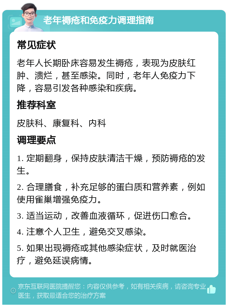 老年褥疮和免疫力调理指南 常见症状 老年人长期卧床容易发生褥疮，表现为皮肤红肿、溃烂，甚至感染。同时，老年人免疫力下降，容易引发各种感染和疾病。 推荐科室 皮肤科、康复科、内科 调理要点 1. 定期翻身，保持皮肤清洁干燥，预防褥疮的发生。 2. 合理膳食，补充足够的蛋白质和营养素，例如使用雀巢增强免疫力。 3. 适当运动，改善血液循环，促进伤口愈合。 4. 注意个人卫生，避免交叉感染。 5. 如果出现褥疮或其他感染症状，及时就医治疗，避免延误病情。