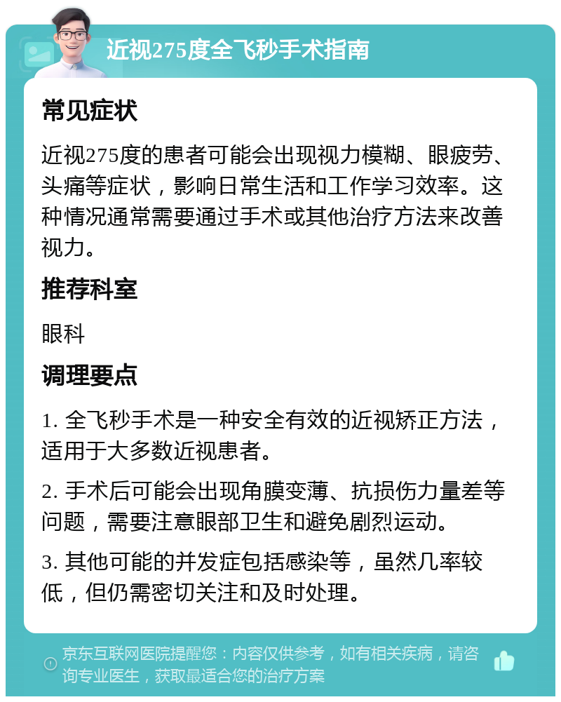 近视275度全飞秒手术指南 常见症状 近视275度的患者可能会出现视力模糊、眼疲劳、头痛等症状，影响日常生活和工作学习效率。这种情况通常需要通过手术或其他治疗方法来改善视力。 推荐科室 眼科 调理要点 1. 全飞秒手术是一种安全有效的近视矫正方法，适用于大多数近视患者。 2. 手术后可能会出现角膜变薄、抗损伤力量差等问题，需要注意眼部卫生和避免剧烈运动。 3. 其他可能的并发症包括感染等，虽然几率较低，但仍需密切关注和及时处理。