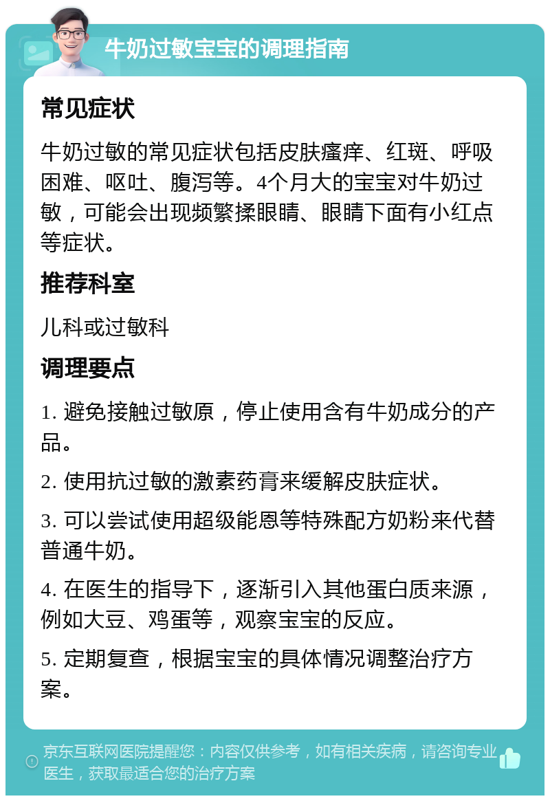 牛奶过敏宝宝的调理指南 常见症状 牛奶过敏的常见症状包括皮肤瘙痒、红斑、呼吸困难、呕吐、腹泻等。4个月大的宝宝对牛奶过敏，可能会出现频繁揉眼睛、眼睛下面有小红点等症状。 推荐科室 儿科或过敏科 调理要点 1. 避免接触过敏原，停止使用含有牛奶成分的产品。 2. 使用抗过敏的激素药膏来缓解皮肤症状。 3. 可以尝试使用超级能恩等特殊配方奶粉来代替普通牛奶。 4. 在医生的指导下，逐渐引入其他蛋白质来源，例如大豆、鸡蛋等，观察宝宝的反应。 5. 定期复查，根据宝宝的具体情况调整治疗方案。