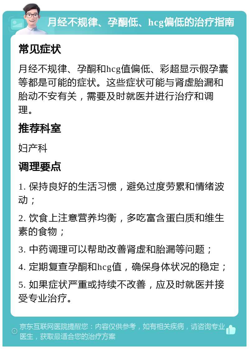 月经不规律、孕酮低、hcg偏低的治疗指南 常见症状 月经不规律、孕酮和hcg值偏低、彩超显示假孕囊等都是可能的症状。这些症状可能与肾虚胎漏和胎动不安有关，需要及时就医并进行治疗和调理。 推荐科室 妇产科 调理要点 1. 保持良好的生活习惯，避免过度劳累和情绪波动； 2. 饮食上注意营养均衡，多吃富含蛋白质和维生素的食物； 3. 中药调理可以帮助改善肾虚和胎漏等问题； 4. 定期复查孕酮和hcg值，确保身体状况的稳定； 5. 如果症状严重或持续不改善，应及时就医并接受专业治疗。