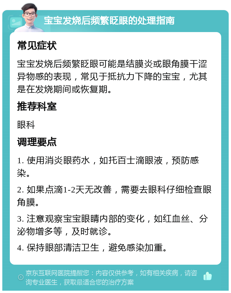 宝宝发烧后频繁眨眼的处理指南 常见症状 宝宝发烧后频繁眨眼可能是结膜炎或眼角膜干涩异物感的表现，常见于抵抗力下降的宝宝，尤其是在发烧期间或恢复期。 推荐科室 眼科 调理要点 1. 使用消炎眼药水，如托百士滴眼液，预防感染。 2. 如果点滴1-2天无改善，需要去眼科仔细检查眼角膜。 3. 注意观察宝宝眼睛内部的变化，如红血丝、分泌物增多等，及时就诊。 4. 保持眼部清洁卫生，避免感染加重。