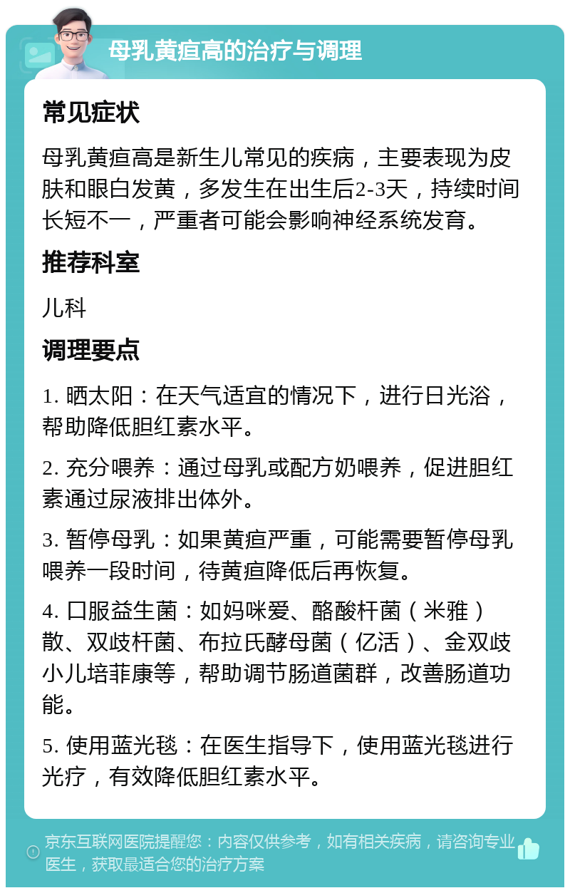 母乳黄疸高的治疗与调理 常见症状 母乳黄疸高是新生儿常见的疾病，主要表现为皮肤和眼白发黄，多发生在出生后2-3天，持续时间长短不一，严重者可能会影响神经系统发育。 推荐科室 儿科 调理要点 1. 晒太阳：在天气适宜的情况下，进行日光浴，帮助降低胆红素水平。 2. 充分喂养：通过母乳或配方奶喂养，促进胆红素通过尿液排出体外。 3. 暂停母乳：如果黄疸严重，可能需要暂停母乳喂养一段时间，待黄疸降低后再恢复。 4. 口服益生菌：如妈咪爱、酪酸杆菌（米雅）散、双歧杆菌、布拉氏酵母菌（亿活）、金双歧小儿培菲康等，帮助调节肠道菌群，改善肠道功能。 5. 使用蓝光毯：在医生指导下，使用蓝光毯进行光疗，有效降低胆红素水平。