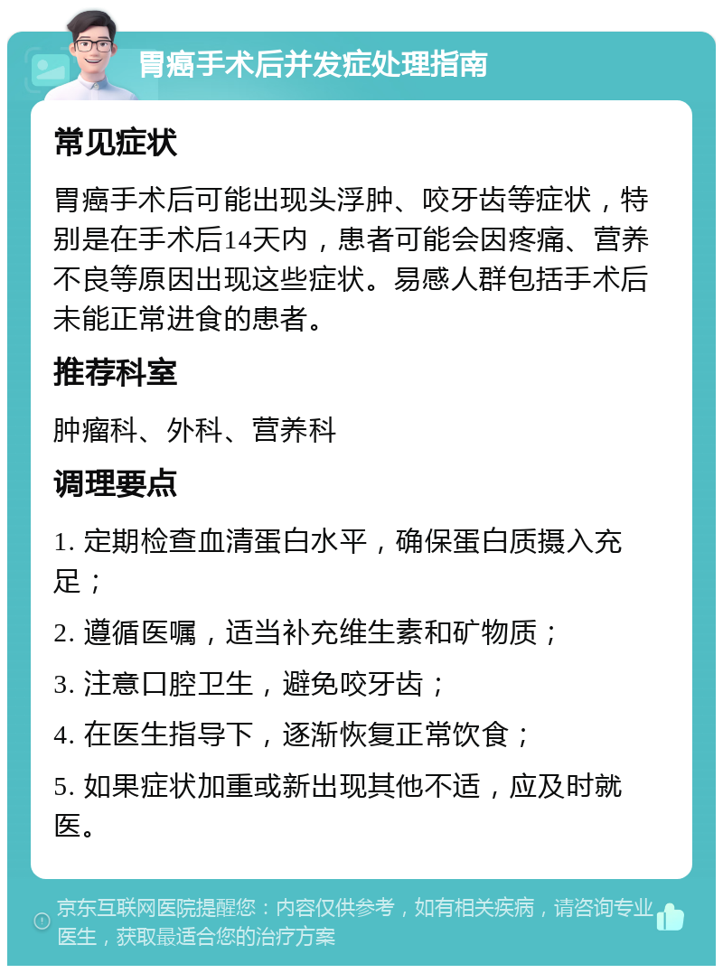 胃癌手术后并发症处理指南 常见症状 胃癌手术后可能出现头浮肿、咬牙齿等症状，特别是在手术后14天内，患者可能会因疼痛、营养不良等原因出现这些症状。易感人群包括手术后未能正常进食的患者。 推荐科室 肿瘤科、外科、营养科 调理要点 1. 定期检查血清蛋白水平，确保蛋白质摄入充足； 2. 遵循医嘱，适当补充维生素和矿物质； 3. 注意口腔卫生，避免咬牙齿； 4. 在医生指导下，逐渐恢复正常饮食； 5. 如果症状加重或新出现其他不适，应及时就医。