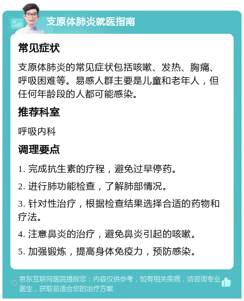 支原体肺炎就医指南 常见症状 支原体肺炎的常见症状包括咳嗽、发热、胸痛、呼吸困难等。易感人群主要是儿童和老年人，但任何年龄段的人都可能感染。 推荐科室 呼吸内科 调理要点 1. 完成抗生素的疗程，避免过早停药。 2. 进行肺功能检查，了解肺部情况。 3. 针对性治疗，根据检查结果选择合适的药物和疗法。 4. 注意鼻炎的治疗，避免鼻炎引起的咳嗽。 5. 加强锻炼，提高身体免疫力，预防感染。