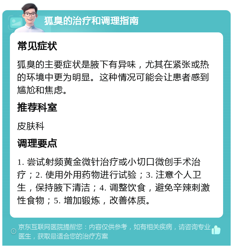 狐臭的治疗和调理指南 常见症状 狐臭的主要症状是腋下有异味，尤其在紧张或热的环境中更为明显。这种情况可能会让患者感到尴尬和焦虑。 推荐科室 皮肤科 调理要点 1. 尝试射频黄金微针治疗或小切口微创手术治疗；2. 使用外用药物进行试验；3. 注意个人卫生，保持腋下清洁；4. 调整饮食，避免辛辣刺激性食物；5. 增加锻炼，改善体质。