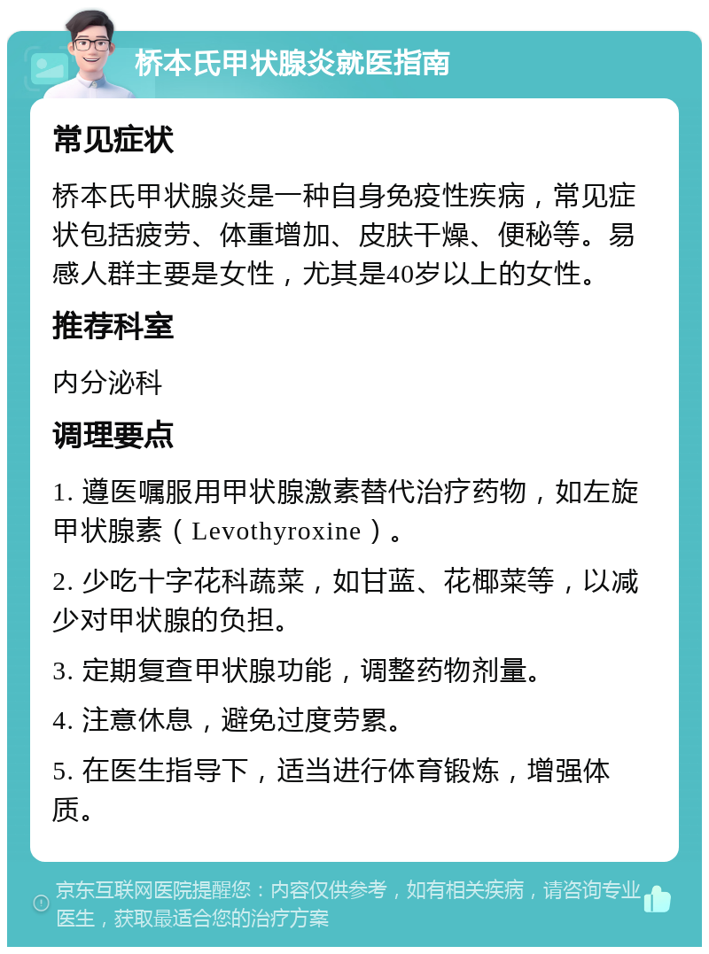 桥本氏甲状腺炎就医指南 常见症状 桥本氏甲状腺炎是一种自身免疫性疾病，常见症状包括疲劳、体重增加、皮肤干燥、便秘等。易感人群主要是女性，尤其是40岁以上的女性。 推荐科室 内分泌科 调理要点 1. 遵医嘱服用甲状腺激素替代治疗药物，如左旋甲状腺素（Levothyroxine）。 2. 少吃十字花科蔬菜，如甘蓝、花椰菜等，以减少对甲状腺的负担。 3. 定期复查甲状腺功能，调整药物剂量。 4. 注意休息，避免过度劳累。 5. 在医生指导下，适当进行体育锻炼，增强体质。