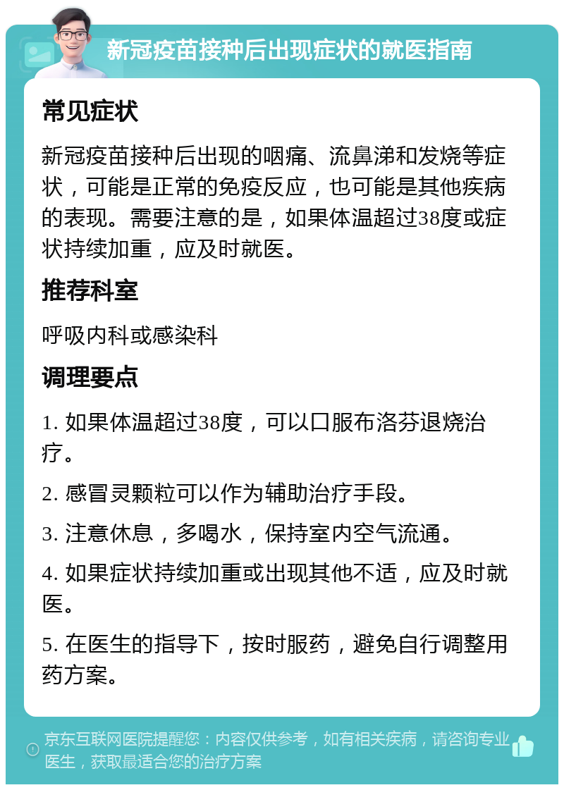 新冠疫苗接种后出现症状的就医指南 常见症状 新冠疫苗接种后出现的咽痛、流鼻涕和发烧等症状，可能是正常的免疫反应，也可能是其他疾病的表现。需要注意的是，如果体温超过38度或症状持续加重，应及时就医。 推荐科室 呼吸内科或感染科 调理要点 1. 如果体温超过38度，可以口服布洛芬退烧治疗。 2. 感冒灵颗粒可以作为辅助治疗手段。 3. 注意休息，多喝水，保持室内空气流通。 4. 如果症状持续加重或出现其他不适，应及时就医。 5. 在医生的指导下，按时服药，避免自行调整用药方案。