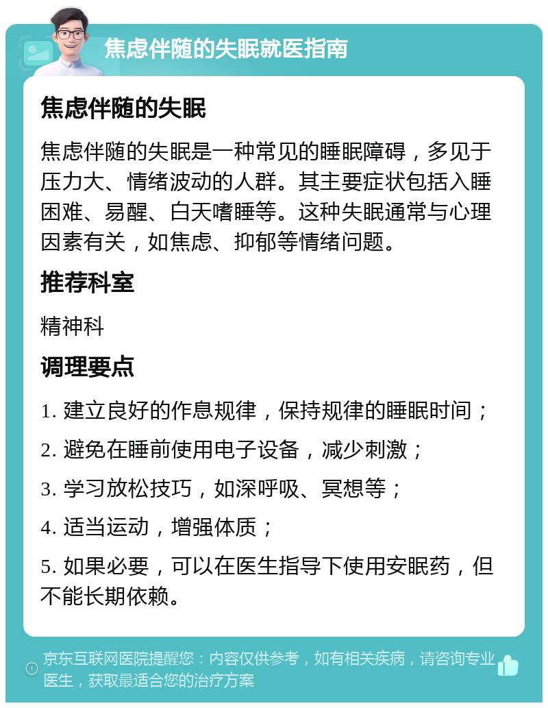 焦虑伴随的失眠就医指南 焦虑伴随的失眠 焦虑伴随的失眠是一种常见的睡眠障碍，多见于压力大、情绪波动的人群。其主要症状包括入睡困难、易醒、白天嗜睡等。这种失眠通常与心理因素有关，如焦虑、抑郁等情绪问题。 推荐科室 精神科 调理要点 1. 建立良好的作息规律，保持规律的睡眠时间； 2. 避免在睡前使用电子设备，减少刺激； 3. 学习放松技巧，如深呼吸、冥想等； 4. 适当运动，增强体质； 5. 如果必要，可以在医生指导下使用安眠药，但不能长期依赖。